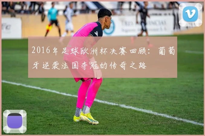 2016年足球欧洲杯决赛回顾：葡萄牙逆袭法国夺冠的传奇之路