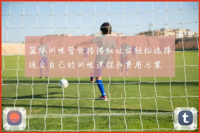 篮球训练营价格揭秘让你轻松选择适合自己的训练课程和费用方案