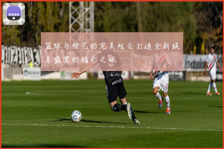 篮球与综艺的完美结合打造全新娱乐盛宴的精彩之旅