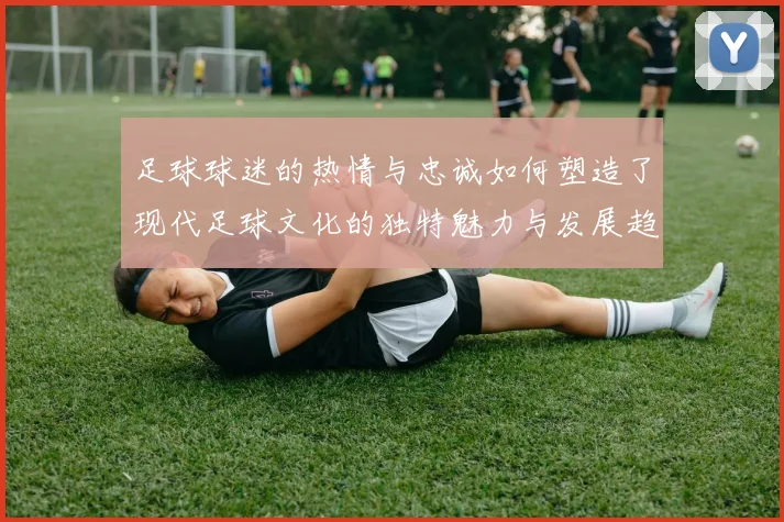 足球球迷的热情与忠诚如何塑造了现代足球文化的独特魅力与发展趋势